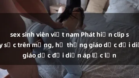 sex sinh viên việt nam Phát hiện clip sex nữ sinh gây sốc trên mạng, hệ thống giáo dục đối diện áp lực lớn