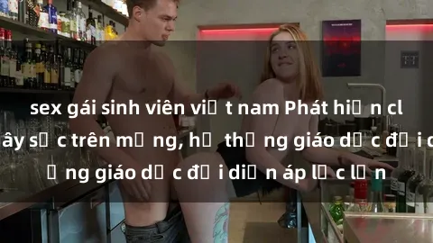 sex gái sinh viên việt nam Phát hiện clip sex nữ sinh gây sốc trên mạng, hệ thống giáo dục đối diện áp lực lớn