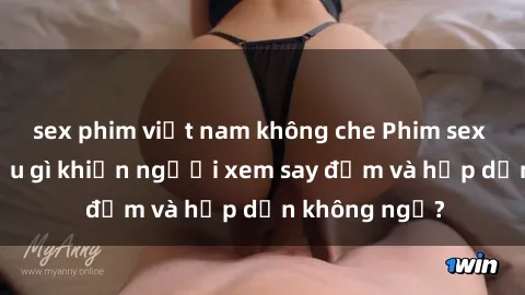 sex phim việt nam không che Phim sex học sinh: Điều gì khiến người xem say đắm và hấp dẫn không ngờ?