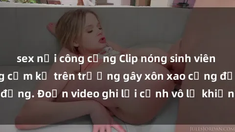 sex nơi công cộng Clip nóng sinh viên gây sốc: Hành động cấm kỵ trên trường gây xôn xao cộng đồng. Đoạn video ghi lại cảnh vô lễ khiến dư luận bức xúc.