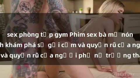 sex phòng tập gym Phim sex bà mẹ nóng bỏng: Hành trình khám phá sự gợi cảm và quyến rũ của người phụ nữ trưởng thành.
