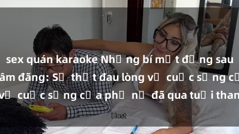 sex quán karaoke Những bí mật đằng sau vẻ ngoài gái già dâm đãng: Sự thật đau lòng về cuộc sống của phụ nữ đã qua tuổi thanh xuân