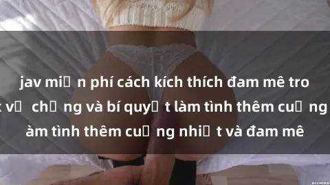 jav miễn phí cách kích thích đam mê trong hôn nhân: Sex vợ chồng và bí quyết làm tình thêm cuồng nhiệt và đam mê