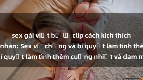 sex gái việt bị lộ clip cách kích thích đam mê trong hôn nhân: Sex vợ chồng và bí quyết làm tình thêm cuồng nhiệt và đam mê