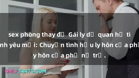 sex phòng thay đồ Gái ly dị quan hệ tìm kiếm tình yêu mới: Chuyện tình hậu ly hôn của phụ nữ trẻ.