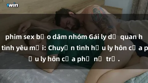 phim sex bạo dâm nhóm Gái ly dị quan hệ tìm kiếm tình yêu mới: Chuyện tình hậu ly hôn của phụ nữ trẻ.