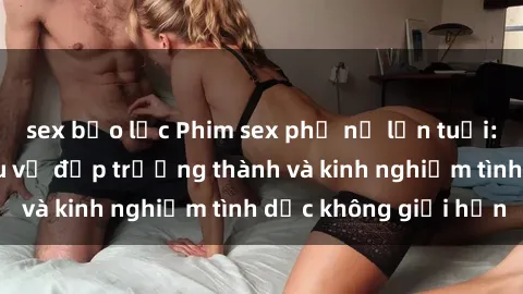 sex bạo lực Phim sex phụ nữ lớn tuổi: Sức hút đằng sau vẻ đẹp trưởng thành và kinh nghiệm tình dục không giới hạn