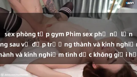 sex phòng tập gym Phim sex phụ nữ lớn tuổi: Sức hút đằng sau vẻ đẹp trưởng thành và kinh nghiệm tình dục không giới hạn