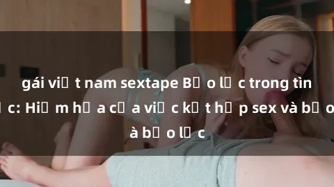 gái việt nam sextape Bạo lực trong tình dục: Hiểm họa của việc kết hợp sex và bạo lực