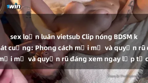 sex loạn luân vietsub Clip nóng BDSM khiến người xem phát cuồng: Phong cách mới mẻ và quyến rũ đáng xem ngay lập tức!