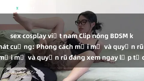 sex cosplay việt nam Clip nóng BDSM khiến người xem phát cuồng: Phong cách mới mẻ và quyến rũ đáng xem ngay lập tức!
