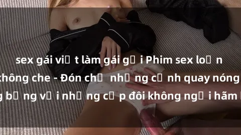 sex gái việt làm gái gọi Phim sex loạn luân đầy kích thích không che - Đón chờ những cảnh quay nóng bỏng với những cặp đôi không ngại hãm hiếp gia đình trong lòng
