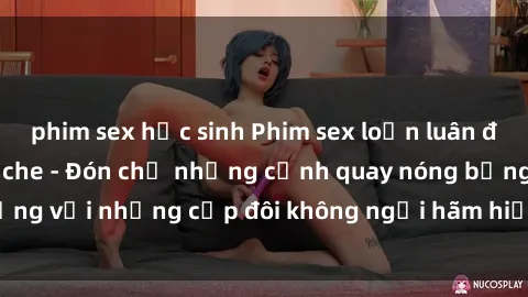 phim sex học sinh Phim sex loạn luân đầy kích thích không che - Đón chờ những cảnh quay nóng bỏng với những cặp đôi không ngại hãm hiếp gia đình trong lòng