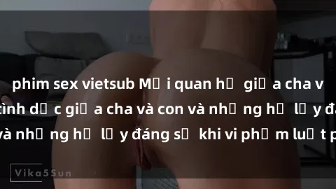 phim sex vietsub Mối quan hệ giữa cha và con: Sự thật về tình dục giữa cha và con và những hệ lụy đáng sợ khi vi phạm luật pháp.