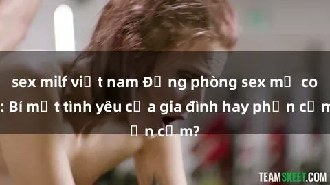 sex milf việt nam Động phòng sex mẹ con: Bí mật tình yêu của gia đình hay phản cảm?