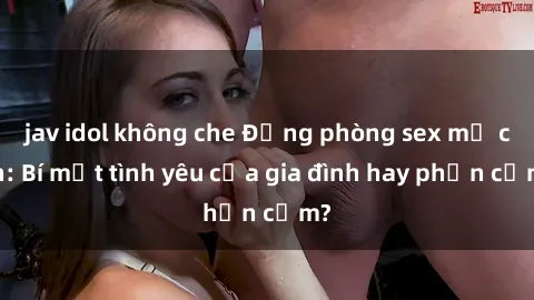 jav idol không che Động phòng sex mẹ con: Bí mật tình yêu của gia đình hay phản cảm?