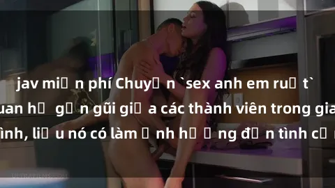 jav miễn phí Chuyện `sex anh em ruột` - Đề cập đến quan hệ gần gũi giữa các thành viên trong gia đình, liệu nó có làm ảnh hưởng đến tình cảm gia đình hay không?