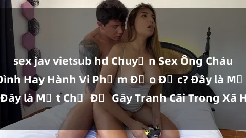 sex jav vietsub hd Chuyện Sex Ông Cháu: Mối Quan Hệ Gia Đình Hay Hành Vi Phạm Đạo Đức? Đây là Một Chủ Đề Gây Tranh Cãi Trong Xã Hội Hiện Nay.