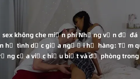 sex không che miễn phí Những vấn đề đáng quan tâm về quan hệ tình dục giữa người họ hàng: Tầm quan trọng của việc hiểu biết và đề phòng trong việc tiếp xúc trong gia đình.