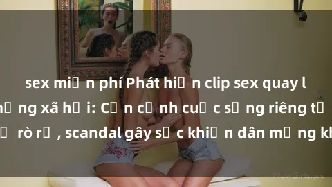 sex miễn phí Phát hiện clip sex quay lén hot nhất trên mạng xã hội: Cận cảnh cuộc sống riêng tư bị rò rỉ, scandal gây sốc khiến dân mạng không khỏi bàng hoàng