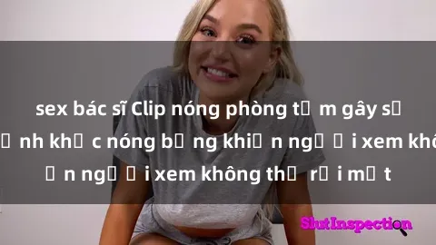 sex bác sĩ Clip nóng phòng tắm gây sốt: Cận cảnh khoảnh khắc nóng bỏng khiến người xem không thể rời mắt