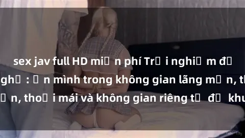 sex jav full HD miễn phí Trải nghiệm độc đáo tại sex nhà nghỉ: ẩn mình trong không gian lãng mạn, thoải mái và không gian riêng tư để khuấy động tình ái.