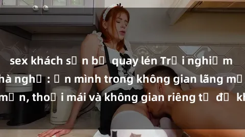 sex khách sạn bị quay lén Trải nghiệm độc đáo tại sex nhà nghỉ: ẩn mình trong không gian lãng mạn, thoải mái và không gian riêng tư để khuấy động tình ái.