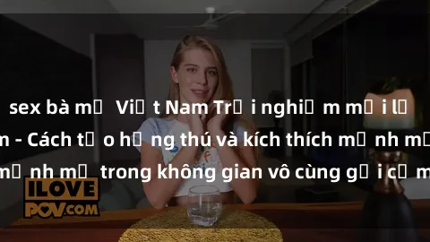 sex bà mẹ Việt Nam Trải nghiệm mới lạ với sex phòng tắm - Cách tạo hứng thú và kích thích mạnh mẽ trong không gian vô cùng gợi cảm và lãng mạn
