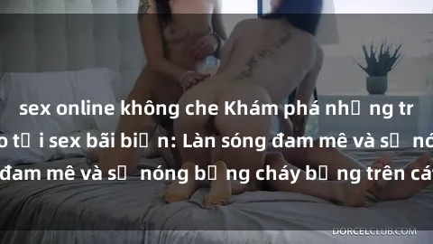 sex online không che Khám phá những trải nghiệm độc đáo tại sex bãi biển: Làn sóng đam mê và sự nóng bỏng cháy bỏng trên cát trắng