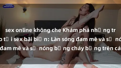 sex online không che Khám phá những trải nghiệm độc đáo tại sex bãi biển: Làn sóng đam mê và sự nóng bỏng cháy bỏng trên cát trắng