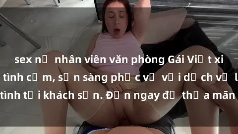 sex nữ nhân viên văn phòng Gái Việt xinh đẹp, nồng nàn tình cảm, sẵn sàng phục vụ với dịch vụ làm tình tại khách sạn. Đến ngay để thỏa mãn mọi khao khát của bạn!