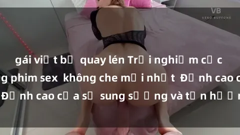 gái việt bị quay lén Trải nghiệm cực kỳ nóng bỏng trong phim sex  không che mới nhất  Đỉnh cao của sự sung sướng và tận hưởng chân thật