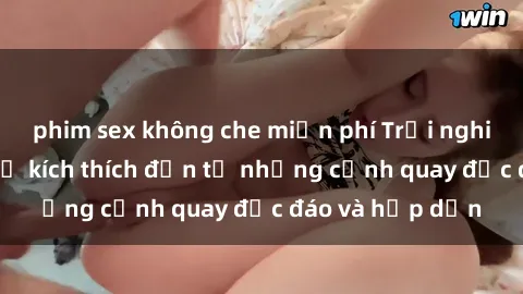 phim sex không che miễn phí Trải nghiệm phim sex : Sự kích thích đến từ những cảnh quay độc đáo và hấp dẫn