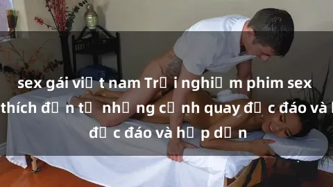 sex gái việt nam Trải nghiệm phim sex : Sự kích thích đến từ những cảnh quay độc đáo và hấp dẫn