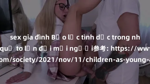 sex gia đình Bạo lực tình dục trong nhóm: nguy cơ và hậu quả to lớn đối mọi người参考: https://www.theguardian.com/society/2021/nov/11/children-as-young-as-four-are-being-sexually-abused-by-groups-in-uk