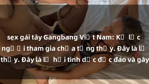 sex gái tây Gangbang Việt Nam: Kỷ lục mới với số lượng người tham gia chưa từng thấy. Đây là lễ hội tình dục độc đáo và gây sốc.