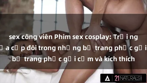 sex công viên Phim sex cosplay: Trải nghiệm tuyệt vời của cặp đôi trong những bộ trang phục gợi cảm và kích thích