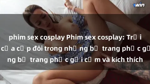 phim sex cosplay Phim sex cosplay: Trải nghiệm tuyệt vời của cặp đôi trong những bộ trang phục gợi cảm và kích thích