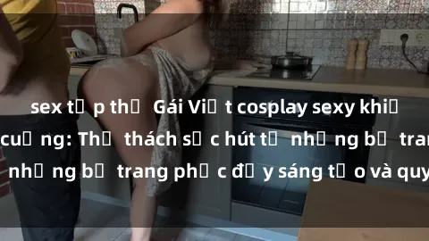 sex tập thể Gái Việt cosplay sexy khiến fan hâm mộ phát cuồng: Thử thách sức hút từ những bộ trang phục đầy sáng tạo và quyến rũ!