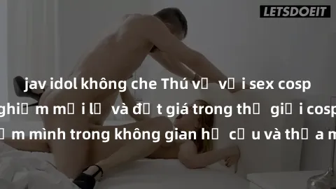 jav idol không che Thú vị với sex cosplay anime: Trải nghiệm mới lạ và đắt giá trong thế giới cosplay! Đắm mình trong không gian hư cấu và thỏa mãn niềm đam mê của bạn!