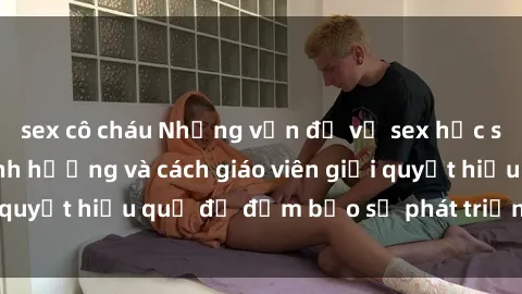 sex cô cháu Những vấn đề về sex học sinh: Các yếu tố ảnh hưởng và cách giáo viên giải quyết hiệu quả để đảm bảo sự phát triển toàn diện.