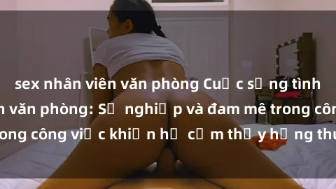 sex nhân viên văn phòng Cuộc sống tình dục của nhân viên văn phòng: Sự nghiệp và đam mê trong công việc khiến họ cảm thấy hứng thú với tình dục?