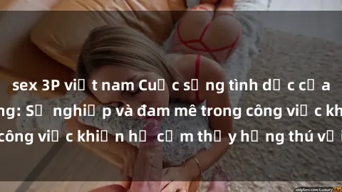 sex 3P việt nam Cuộc sống tình dục của nhân viên văn phòng: Sự nghiệp và đam mê trong công việc khiến họ cảm thấy hứng thú với tình dục?