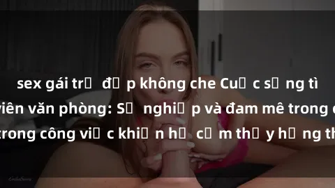 sex gái trẻ đẹp không che Cuộc sống tình dục của nhân viên văn phòng: Sự nghiệp và đam mê trong công việc khiến họ cảm thấy hứng thú với tình dục?