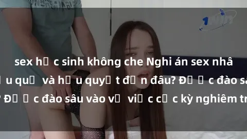 sex học sinh không che Nghi án sex nhân viên nhà hàng: Hậu quả và hậu quyết đến đâu? Được đào sâu vào vụ việc cực kỳ nghiêm trọng này.