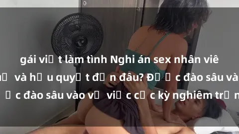 gái việt làm tình Nghi án sex nhân viên nhà hàng: Hậu quả và hậu quyết đến đâu? Được đào sâu vào vụ việc cực kỳ nghiêm trọng này.