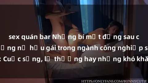 sex quán bar Những bí mật đằng sau cuộc sống của những nữ hầu gái trong ngành công nghiệp sex: Cuộc sống, lẽ thường hay những khó khăn mà họ phải đối mặt.