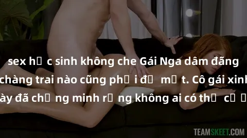 sex học sinh không che Gái Nga dâm đãng khiến tim bất cứ chàng trai nào cũng phải đỏ mặt. Cô gái xinh đẹp này đã chứng minh rằng không ai có thể cưỡng lại khi cô làm tình đắm say.