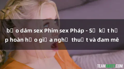 bạo dâm sex Phim sex Pháp - Sự kết hợp hoàn hảo giữa nghệ thuật và đam mê
