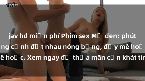 jav hd miễn phí Phim sex Mỹ đen: phút mãnh liệt với những cảnh địt nhau nóng bỏng, đầy mê hoặc. Xem ngay để thỏa mãn cơn khát tình dục của bạn!